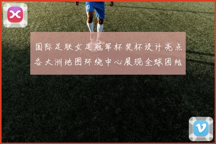 国际足联女足冠军杯奖杯设计亮点各大洲地图环绕中心展现全球团结与竞技精神