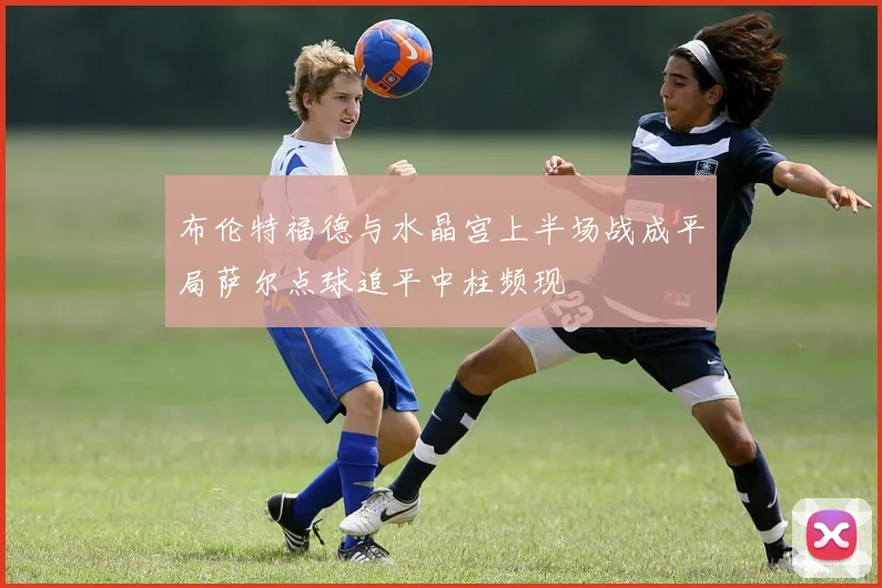 布伦特福德与水晶宫上半场战成平局萨尔点球追平中柱频现