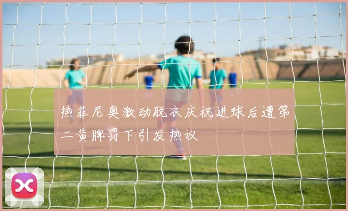 热菲尼奥激动脱衣庆祝进球后遭第二黄牌罚下引发热议