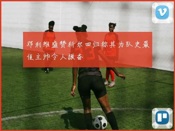 邓利维盛赞科尔回归称其为队史最佳主帅令人振奋
