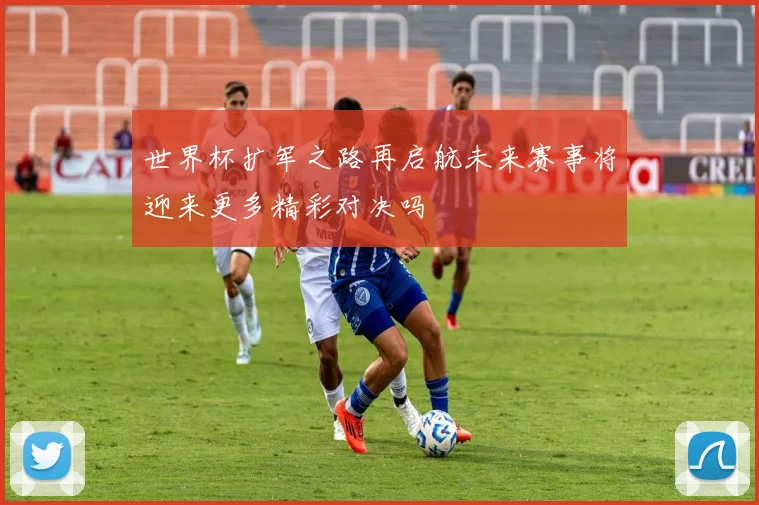 世界杯扩军之路再启航未来赛事将迎来更多精彩对决吗